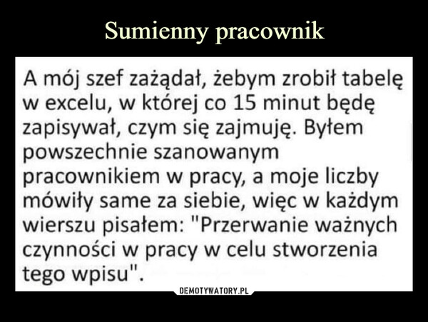  –  A mój szef zażądał, żebym zrobił tabelęw excelu, w której co 15 minut będęzapisywał, czym się zajmuję. Byłempowszechnie szanowanympracownikiem w pracy, a moje liczbymówiły same za siebie, więc w każdymwierszu pisałem: "Przerwanie ważnychczynności w pracy w celu stworzeniatego wpisu".