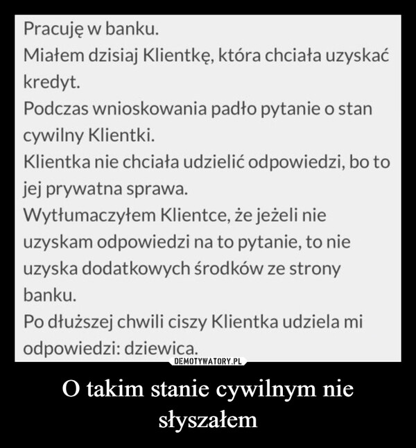 O takim stanie cywilnym nie słyszałem –  Pracujęw banku.Miałem dzisiaj Klientkę, która chciała uzyskaćkredyt.Podczas wnioskowania padło pytanie o stancywilny Klientki.Klientka nie chciała udzielić odpowiedzi, bo tojej prywatna sprawa.Wytłumaczyłem Klientce, że jeżeli nieuzyskam odpowiedzi na to pytanie, to nieuzyska dodatkowych środków ze stronybanku.Po dłuższej chwili ciszy Klientka udziela miodpowiedzi: dziewica.