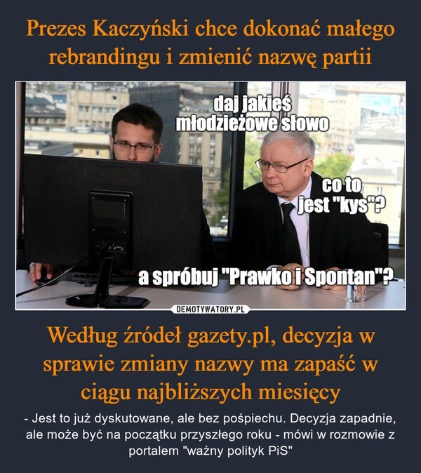 Według źródeł gazety.pl, decyzja w sprawie zmiany nazwy ma zapaść w ciągu najbliższych miesięcy – - Jest to już dyskutowane, ale bez pośpiechu. Decyzja zapadnie, ale może być na początku przyszłego roku - mówi w rozmowie z portalem "ważny polityk PiS" daj jakieśmłodzieżowe słowoco tojest "kys?a spróbuj "Prawko i Spontan"?