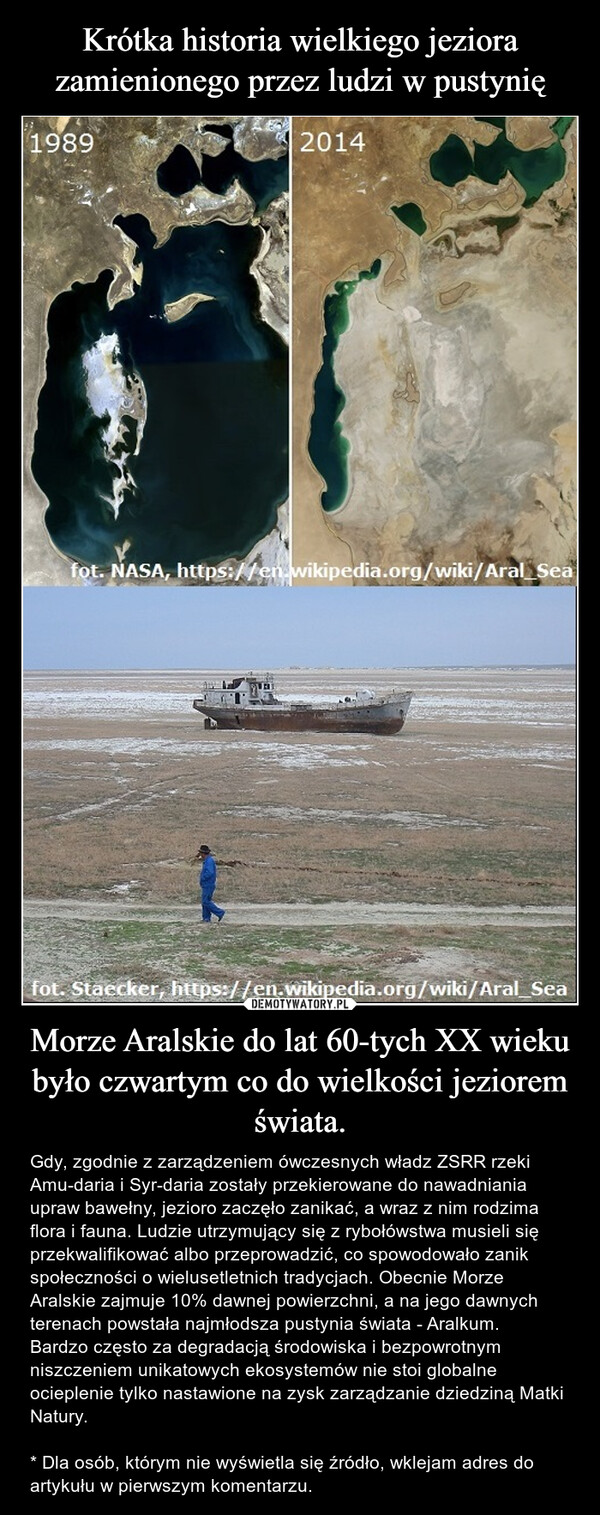 Morze Aralskie do lat 60-tych XX wieku było czwartym co do wielkości jeziorem świata. – Gdy, zgodnie z zarządzeniem ówczesnych władz ZSRR rzeki Amu-daria i Syr-daria zostały przekierowane do nawadniania upraw bawełny, jezioro zaczęło zanikać, a wraz z nim rodzima flora i fauna. Ludzie utrzymujący się z rybołówstwa musieli się przekwalifikować albo przeprowadzić, co spowodowało zanik społeczności o wielusetletnich tradycjach. Obecnie Morze Aralskie zajmuje 10% dawnej powierzchni, a na jego dawnych terenach powstała najmłodsza pustynia świata - Aralkum.Bardzo często za degradacją środowiska i bezpowrotnym niszczeniem unikatowych ekosystemów nie stoi globalne ocieplenie tylko nastawione na zysk zarządzanie dziedziną Matki Natury.* Dla osób, którym nie wyświetla się źródło, wklejam adres do artykułu w pierwszym komentarzu. 19892014fot. NASA, https://en.wikipedia.org/wiki/Aral_Seafot. Staecker, https://en.wikipedia.org/wiki/Aral_Sea
