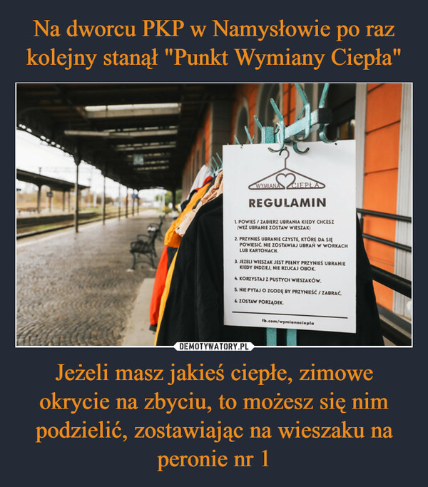 Jeżeli masz jakieś ciepłe, zimowe okrycie na zbyciu, to możesz się nim podzielić, zostawiając na wieszaku na peronie nr 1 –  52a₁WYMIANA CIEPŁAREGULAMIN1. POWIEŚ / ZABIERZ UBRANIA KIEDY CHCESZ(WEŻ UBRANIE ZOSTAW WIESZAK)2. PRZYNIEŚ UBRANIE CZYSTE, KTÓRE DA SIĘPOWIESIĆ. NIE ZOSTAWIAJ UBRAŃ W WORKACHLUB KARTONACH.3. JEZELI WIESZAK JEST PEŁNY PRZYNIEŚ UBRANIEKIEDY INDZIEJ, NIE RZUCAJ OBOK.4. KORZYSTAJ Z PUSTYCH WIESZAKÓW.5. NIE PYTAJ O ZGODĘ BY PRZYNIEŚĆ / ZABRAĆ.6. ZOSTAW PORZĄDEK.fb.com/wymianaciepla