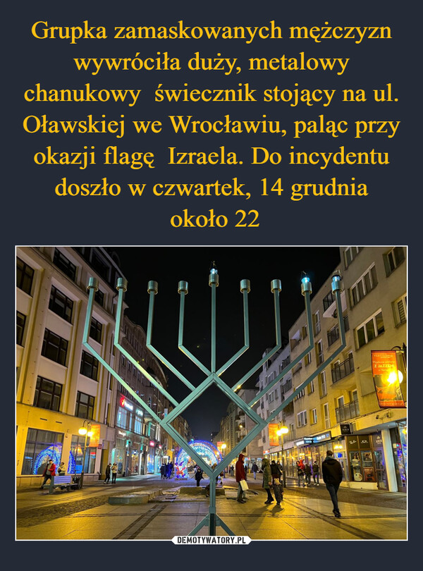 Grupka zamaskowanych mężczyzn wywróciła duży, metalowy chanukowy  świecznik stojący na ul. Oławskiej we Wrocławiu, paląc przy okazji flagę  Izraela. Do incydentu doszło w czwartek, 14 grudnia
 około 22
