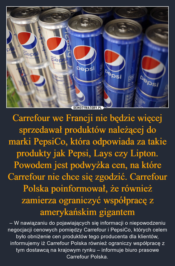 Carrefour we Francji nie będzie więcej sprzedawał produktów należącej do marki PepsiCo, która odpowiada za takie produkty jak Pepsi, Lays czy Lipton. Powodem jest podwyżka cen, na które Carrefour nie chce się zgodzić. Carrefour Polska poinformował, że również zamierza ograniczyć współpracę z amerykańskim gigantem – – W nawiązaniu do pojawiających się informacji o niepowodzeniu negocjacji cenowych pomiędzy Carrefour i PepsiCo, których celem było obniżenie cen produktów tego producenta dla klientów, informujemy iż Carrefour Polska również ograniczy współpracę z tym dostawcą na krajowym rynku – informuje biuro prasowe Carrefour Polska. psODepsiFORMasydietpepsiDeOPepsi25RDepsi100CALL382.5 FLFeterNutritCalerOPepsiAPEL PEPSI-COLAhere to helpMarg7