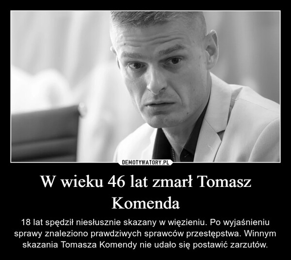 W wieku 46 lat zmarł Tomasz Komenda – 18 lat spędził niesłusznie skazany w więzieniu. Po wyjaśnieniu sprawy znaleziono prawdziwych sprawców przestępstwa. Winnym skazania Tomasza Komendy nie udało się postawić zarzutów. 