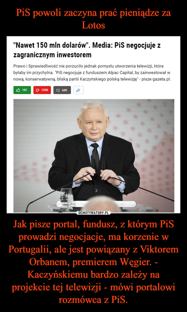 PiS powoli zaczyna prać pieniądze za Lotos Jak pisze portal, fundusz, z którym PiS prowadzi negocjacje, ma korzenie w Portugalii, ale jest powiązany z Viktorem Orbanem, premierem Węgier. - Kaczyńskiemu bardzo zależy na projekcie tej telewizji - mówi portalowi rozmówca z PiS.