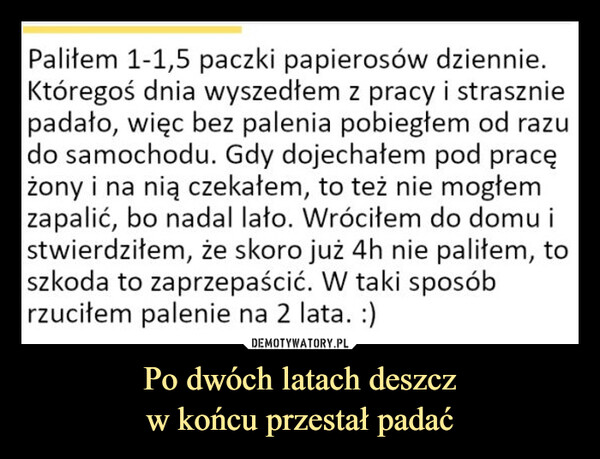 Po dwóch latach deszczw końcu przestał padać –  Paliłem 1-1,5 paczki papierosów dziennie.Któregoś dnia wyszedłem z pracy i straszniepadało, więc bez palenia pobiegłem od razudo samochodu. Gdy dojechałem pod pracężony i na nią czekałem, to też nie mogłemzapalić, bo nadal lało. Wróciłem do domu istwierdziłem, że skoro już 4h nie paliłem, toszkoda to zaprzepaścić. W taki sposóbrzuciłem palenie na 2 lata. :)