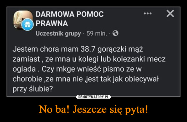 No ba! Jeszcze się pyta! –  DARMOWA POMOCPRAWNAUczestnik grupy. 59 min..Jestem chora mam 38.7 gorączki mążzamiast, ze mna u kolegi lub kolezanki meczoglada. Czy mkge wnieść pismo ze wchorobie,ze mna nie jest tak jak obiecywałprzy ślubie?62ХKomentarze: 40Lubię to!Dodaj komentarz