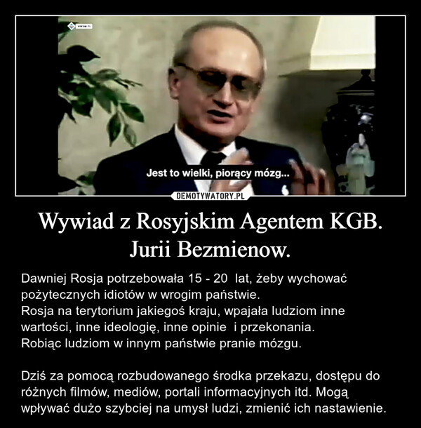 Wywiad z Rosyjskim Agentem KGB. Jurii Bezmienow. – Dawniej Rosja potrzebowała 15 - 20  lat, żeby wychować pożytecznych idiotów w wrogim państwie.Rosja na terytorium jakiegoś kraju, wpajała ludziom inne wartości, inne ideologię, inne opinie  i przekonania.Robiąc ludziom w innym państwie pranie mózgu.Dziś za pomocą rozbudowanego środka przekazu, dostępu do różnych filmów, mediów, portali informacyjnych itd. Mogą wpływać dużo szybciej na umysł ludzi, zmienić ich nastawienie. HWSM.PLJest to wielki, piorący mózg...