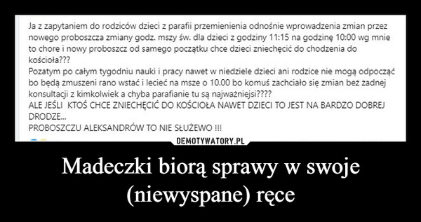 Madeczki biorą sprawy w swoje (niewyspane) ręce –  Ja z zapytaniem do rodziców dzieci z parafii przemienienia odnośnie wprowadzenia zmian przeznowego proboszcza zmiany godz. mszy św. dla dzieci z godziny 11:15 na godzinę 10:00 wg mnieto chore i nowy proboszcz od samego początku chce dzieci zniechęcić do chodzenia dokościoła???Pozatym po całym tygodniu nauki i pracy nawet w niedziele dzieci ani rodzice nie mogą odpocząćbo będą zmuszeni rano wstać i lecieć na msze o 10.00 bo komuś zachciało się zmian beż żadnejkonsultacji z kimkolwiek a chyba parafianie tu są najważniejsi????ALE JEŚLI KTOŚ CHCE ZNIECHĘCIĆ DO KOŚCIOŁA NAWET DZIECI TO JEST NA BARDZO DOBREJDRODZE...PROBOSZCZU ALEKSANDRÓW TO NIE SŁUŻEWO!!!!
