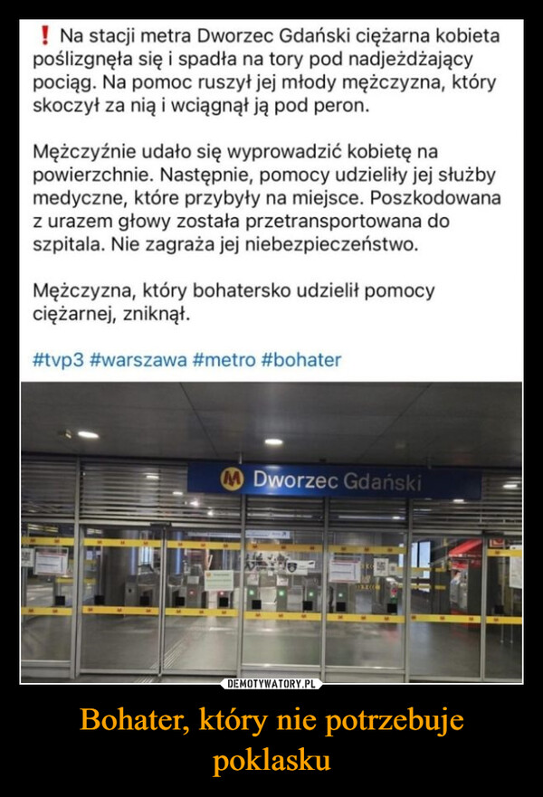 Bohater, który nie potrzebuje poklasku –  ! Na stacji metra Dworzec Gdański ciężarna kobietapoślizgnęła się i spadła na tory pod nadjeżdżającypociąg. Na pomoc ruszył jej młody mężczyzna, któryskoczył za nią i wciągnął ją pod peron.Mężczyźnie udało się wyprowadzić kobietę napowierzchnie. Następnie, pomocy udzieliły jej służbymedyczne, które przybyły na miejsce. Poszkodowanaz urazem głowy została przetransportowana doszpitala. Nie zagraża jej niebezpieczeństwo.Mężczyzna, który bohatersko udzielił pomocyciężarnej, zniknął.#tvp3 #warszawa #metro #bohaterMDworzec Gdański