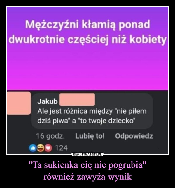 "Ta sukienka cię nie pogrubia"również zawyża wynik –  Mężczyźni kłamią ponaddwukrotnie częściej niż kobietyJakubAle jest różnica między "nie piłemdziś piwa" a "to twoje dziecko"16 godz. Lubię to! Odpowiedz124
