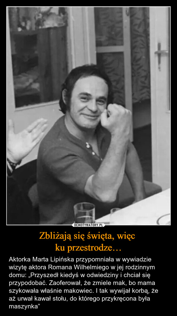 Zbliżają się święta, więc ku przestrodze… – Aktorka Marta Lipińska przypomniała w wywiadzie wizytę aktora Romana Wilhelmiego w jej rodzinnym domu: „Przyszedł kiedyś w odwiedziny i chciał się przypodobać. Zaoferował, że zmiele mak, bo mama szykowała właśnie makowiec. I tak wywijał korbą, że aż urwał kawał stołu, do którego przykręcona była maszynka” 