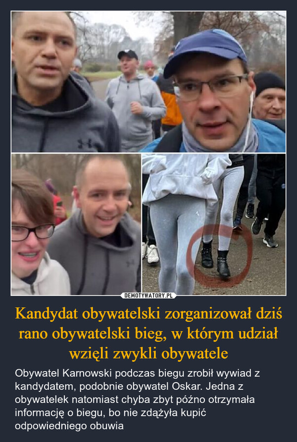 Kandydat obywatelski zorganizował dziś rano obywatelski bieg, w którym udział wzięli zwykli obywatele – Obywatel Karnowski podczas biegu zrobił wywiad z kandydatem, podobnie obywatel Oskar. Jedna z obywatelek natomiast chyba zbyt późno otrzymała informację o biegu, bo nie zdążyła kupić odpowiedniego obuwia 