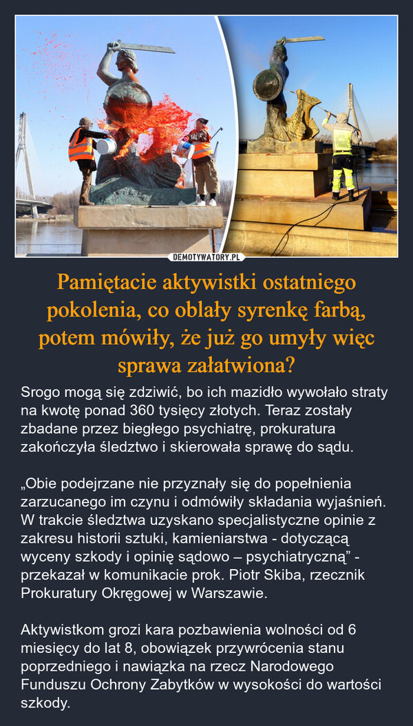 Pamiętacie aktywistki ostatniego pokolenia, co oblały syrenkę farbą, potem mówiły, że już go umyły więc sprawa załatwiona? – Srogo mogą się zdziwić, bo ich mazidło wywołało straty na kwotę ponad 360 tysięcy złotych. Teraz zostały zbadane przez biegłego psychiatrę, prokuratura zakończyła śledztwo i skierowała sprawę do sądu. „Obie podejrzane nie przyznały się do popełnienia zarzucanego im czynu i odmówiły składania wyjaśnień. W trakcie śledztwa uzyskano specjalistyczne opinie z zakresu historii sztuki, kamieniarstwa - dotyczącą wyceny szkody i opinię sądowo – psychiatryczną” - przekazał w komunikacie prok. Piotr Skiba, rzecznik Prokuratury Okręgowej w Warszawie.Aktywistkom grozi kara pozbawienia wolności od 6 miesięcy do lat 8, obowiązek przywrócenia stanu poprzedniego i nawiązka na rzecz Narodowego Funduszu Ochrony Zabytków w wysokości do wartości szkody. 