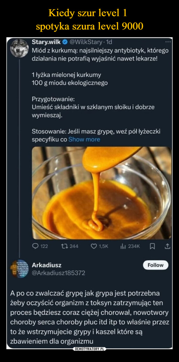  –  Stary.wilk @WilkStary. 1dMiód z kurkumą: najsilniejszy antybiotyk, któregodziałania nie potrafią wyjaśnić nawet lekarze!1 łyżka mielonej kurkumy100 g miodu ekologicznegoPrzygotowanie:Umieść składniki w szklanym słoiku i dobrzewymieszaj.Stosowanie: Jeśli masz grypę, weź pół łyżeczkispecyfiku co Show more122 12441,5Klil 234K1ArkadiuszFollow@Arkadiusz185372A po co zwalczać grypę jak grypa jest potrzebnażeby oczyścić organizm z toksyn zatrzymując tenproces będziesz coraz ciężej chorował, nowotworychoroby serca choroby płuc itd itp to właśnie przezto że wstrzymujecie grypy i kaszel które sązbawieniem dla organizmu