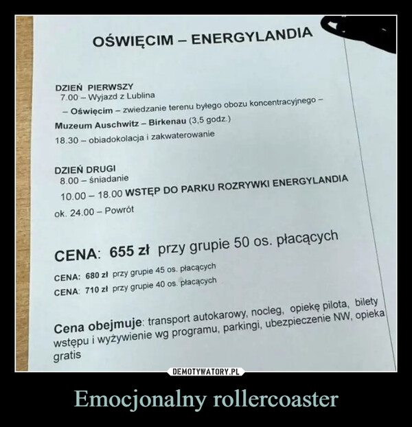 Emocjonalny rollercoaster –  OŚWIĘCIM - ENERGYLANDIADZIEŃ PIERWSZY7.00- Wyjazd z Lublina- Oświęcim - zwiedzanie terenu byłego obozu koncentracyjnego -Muzeum Auschwitz-Birkenau (3,5 godz.)18.30 obiadokolacja i zakwaterowanieDZIEŃ DRUGI8.00- śniadanie10.00-18.00 WSTĘP DO PARKU ROZRYWKI ENERGYLANDIAok. 24.00 PowrótCENA: 655 zł przy grupie 50 os. płacącychCENA: 680 zł przy grupie 45 os. płacącychCENA: 710 zł przy grupie 40 os. płacącychCena obejmuje: transport autokarowy, nocleg, opiekę pilota, biletywstępu i wyżywienie wg programu, parkingi, ubezpieczenie NW, opiekagratis
