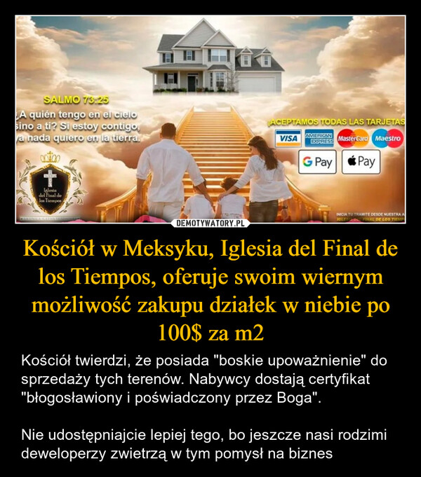 Kościół w Meksyku, Iglesia del Final de los Tiempos, oferuje swoim wiernym możliwość zakupu działek w niebie po 100$ za m2 – Kościół twierdzi, że posiada "boskie upoważnienie" do sprzedaży tych terenów. Nabywcy dostają certyfikat "błogosławiony i poświadczony przez Boga". Nie udostępniajcie lepiej tego, bo jeszcze nasi rodzimi deweloperzy zwietrzą w tym pomysł na biznes SALMO 73:25A quién tengo en el cielosino a ti? Si estoy contigo,a nada quiero en la tierra.0000+Iglesiadel Final delos TiemposACEPTAMOS TODAS LAS TARJETASVISAAMERICANEXPRESSMasterCard MaestroG PayPayCIAUNICA IGLESIA MAGDATASINICIA TU TRAMITE DESDE NUESTRA AIGLES DE FINAL DE LOS TIEMP