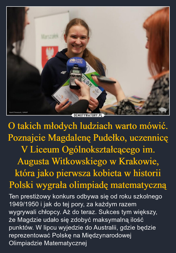 O takich młodych ludziach warto mówić. Poznajcie Magdalenę Pudełko, uczennicę V Liceum Ogólnokształcącego im. Augusta Witkowskiego w Krakowie, która jako pierwsza kobieta w historii Polski wygrała olimpiadę matematyczną – Ten prestiżowy konkurs odbywa się od roku szkolnego 1949/1950 i jak do tej pory, za każdym razem wygrywali chłopcy. Aż do teraz. Sukces tym większy, że Magdzie udało się zdobyć maksymalną ilość punktów. W lipcu wyjedzie do Australii, gdzie będzie reprezentować Polskę na Międzynarodowej Olimpiadzie Matematycznej MarszaKamil Timoszuk/UMWP4FPolskieRadioBialystokPLOMpiadyPodlaskie