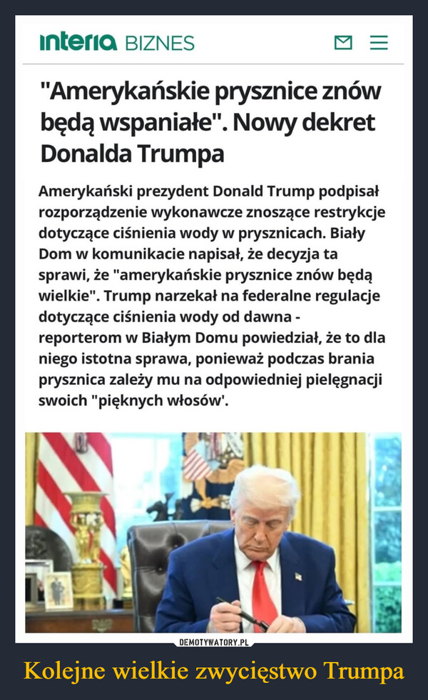 Kolejne wielkie zwycięstwo Trumpa –  interia BIZNES="Amerykańskie prysznice znówbędą wspaniałe". Nowy dekretDonalda TrumpaAmerykański prezydent Donald Trump podpisałrozporządzenie wykonawcze znoszące restrykcjedotyczące ciśnienia wody w prysznicach. BiałyDom w komunikacie napisał, że decyzja tasprawi, że "amerykańskie prysznice znów będąwielkie". Trump narzekał na federalne regulacjedotyczące ciśnienia wody od dawna -reporterom w Białym Domu powiedział, że to dlaniego istotna sprawa, ponieważ podczas braniaprysznica zależy mu na odpowiedniej pielęgnacjiswoich "pięknych włosów'.