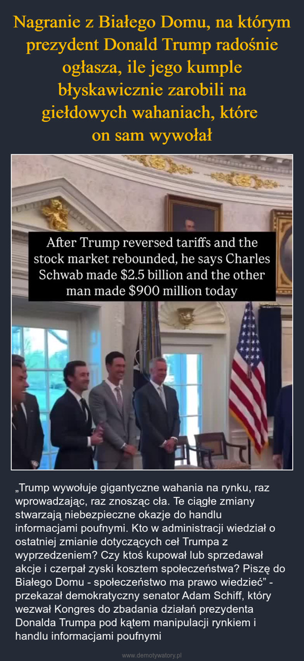  – „Trump wywołuje gigantyczne wahania na rynku, raz wprowadzając, raz znosząc cła. Te ciągłe zmiany stwarzają niebezpieczne okazje do handlu informacjami poufnymi. Kto w administracji wiedział o ostatniej zmianie dotyczących ceł Trumpa z wyprzedzeniem? Czy ktoś kupował lub sprzedawał akcje i czerpał zyski kosztem społeczeństwa? Piszę do Białego Domu - społeczeństwo ma prawo wiedzieć” - przekazał demokratyczny senator Adam Schiff, który wezwał Kongres do zbadania działań prezydenta Donalda Trumpa pod kątem manipulacji rynkiem i handlu informacjami poufnymi After Trump reversed tariffs and thestock market rebounded, he says CharlesSchwab made $2.5 billion and the otherman made $900 million today