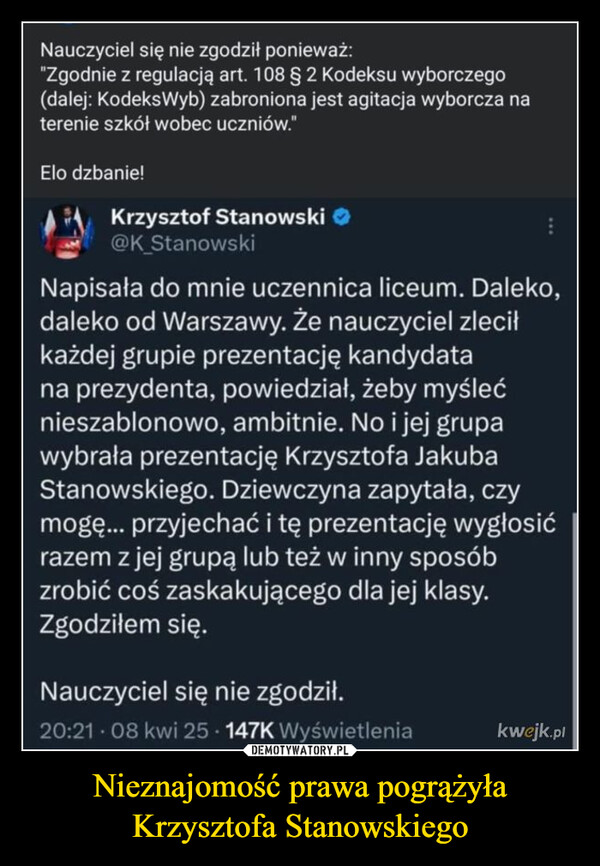 Nieznajomość prawa pogrążyła Krzysztofa Stanowskiego –  Nauczyciel się nie zgodził ponieważ:"Zgodnie z regulacją art. 108 § 2 Kodeksu wyborczego(dalej: KodeksWyb) zabroniona jest agitacja wyborcza naterenie szkół wobec uczniów."Elo dzbanie!Krzysztof Stanowski@K_StanowskiNapisała do mnie uczennica liceum. Daleko,daleko od Warszawy. Że nauczyciel zleciłkażdej grupie prezentację kandydatana prezydenta, powiedział, żeby myślećnieszablonowo, ambitnie. No i jej grupawybrała prezentację Krzysztofa JakubaStanowskiego. Dziewczyna zapytała, czymogę... przyjechać i tę prezentację wygłosićrazem z jej grupą lub też w inny sposóbzrobić coś zaskakującego dla jej klasy.Zgodziłem się.Nauczyciel się nie zgodził.20:21.08 kwi 25 147K Wyświetleniakwejk.pl