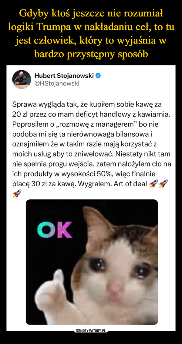  –  Hubert Stojanowski ❤@HStojanowskiSprawa wygląda tak, że kupiłem sobie kawę za20 zl przez co mam deficyt handlowy z kawiarnia.Poprosiłem o „rozmowę z managerem" bo niepodoba mi się ta nierównowaga bilansowa ioznajmiłem że w takim razie mają korzystać zmoich usług aby to zniwelować. Niestety nikt tamnie spełnia progu wejścia, zatem nałożyłem cło naich produkty w wysokości 50%, więc finalniepłacę 30 zł za kawę. Wygrałem. Art of deal ROK