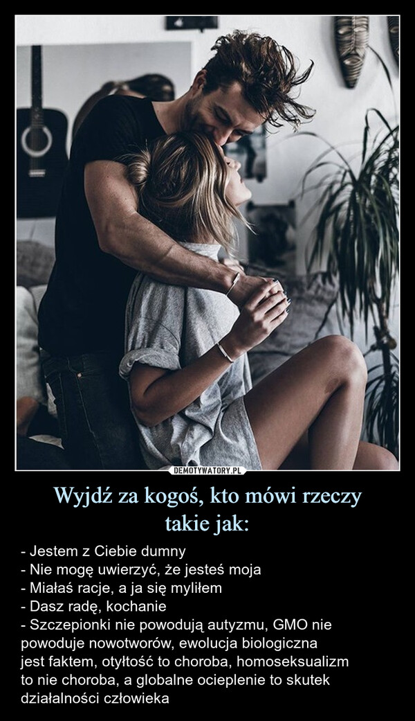 Wyjdź za kogoś, kto mówi rzeczytakie jak: – - Jestem z Ciebie dumny- Nie mogę uwierzyć, że jesteś moja- Miałaś racje, a ja się myliłem- Dasz radę, kochanie- Szczepionki nie powodują autyzmu, GMO niepowoduje nowotworów, ewolucja biologicznajest faktem, otyłtość to choroba, homoseksualizmto nie choroba, a globalne ocieplenie to skutekdziałalności człowieka C