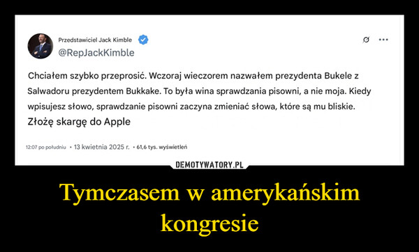 Tymczasem w amerykańskim kongresie –  Przedstawiciel Jack Kimble@RepJackKimbleQChciałem szybko przeprosić. Wczoraj wieczorem nazwałem prezydenta Bukele zSalwadoru prezydentem Bukkake. To była wina sprawdzania pisowni, a nie moja. Kiedywpisujesz słowo, sprawdzanie pisowni zaczyna zmieniać słowa, które są mu bliskie.Złożę skargę do Apple12:07 po południu 13 kwietnia 2025 r. 61,6 tys. wyświetleń