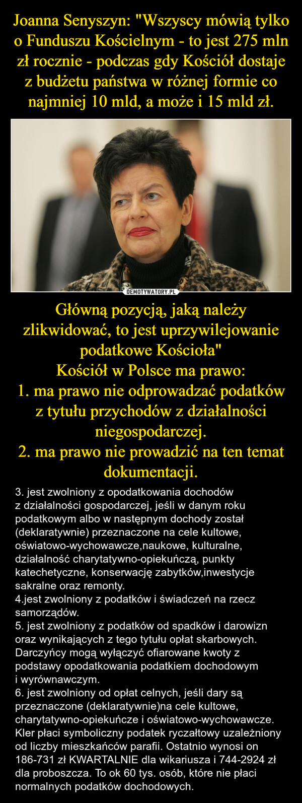 Główną pozycją, jaką należy zlikwidować, to jest uprzywilejowanie podatkowe Kościoła"Kościół w Polsce ma prawo:1. ma prawo nie odprowadzać podatków z tytułu przychodów z działalności niegospodarczej.2. ma prawo nie prowadzić na ten temat dokumentacji. – 3. jest zwolniony z opodatkowania dochodów z działalności gospodarczej, jeśli w danym roku podatkowym albo w następnym dochody został (deklaratywnie) przeznaczone na cele kultowe, oświatowo-wychowawcze,naukowe, kulturalne, działalność charytatywno-opiekuńczą, punkty katechetyczne, konserwację zabytków,inwestycje sakralne oraz remonty.4.jest zwolniony z podatków i świadczeń na rzecz samorządów.5. jest zwolniony z podatków od spadków i darowizn oraz wynikających z tego tytułu opłat skarbowych.Darczyńcy mogą wyłączyć ofiarowane kwoty z podstawy opodatkowania podatkiem dochodowym i wyrównawczym.6. jest zwolniony od opłat celnych, jeśli dary są przeznaczone (deklaratywnie)na cele kultowe, charytatywno-opiekuńcze i oświatowo-wychowawcze.Kler płaci symboliczny podatek ryczałtowy uzależniony od liczby mieszkańców parafii. Ostatnio wynosi on 186-731 zł KWARTALNIE dla wikariusza i 744-2924 zł dla proboszcza. To ok 60 tys. osób, które nie płaci normalnych podatków dochodowych. 