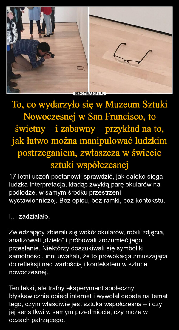 To, co wydarzyło się w Muzeum Sztuki Nowoczesnej w San Francisco, to świetny – i zabawny – przykład na to, jak łatwo można manipulować ludzkim postrzeganiem, zwłaszcza w świecie sztuki współczesnej – 17-letni uczeń postanowił sprawdzić, jak daleko sięga ludzka interpretacja, kładąc zwykłą parę okularów na podłodze, w samym środku przestrzeni wystawienniczej. Bez opisu, bez ramki, bez kontekstu.I… zadziałało.Zwiedzający zbierali się wokół okularów, robili zdjęcia, analizowali „dzieło” i próbowali zrozumieć jego przesłanie. Niektórzy doszukiwali się symboliki samotności, inni uważali, że to prowokacja zmuszająca do refleksji nad wartością i kontekstem w sztuce nowoczesnej.Ten lekki, ale trafny eksperyment społeczny błyskawicznie obiegł internet i wywołał debatę na temat tego, czym właściwie jest sztuka współczesna – i czy jej sens tkwi w samym przedmiocie, czy może w oczach patrzącego. 冖刀