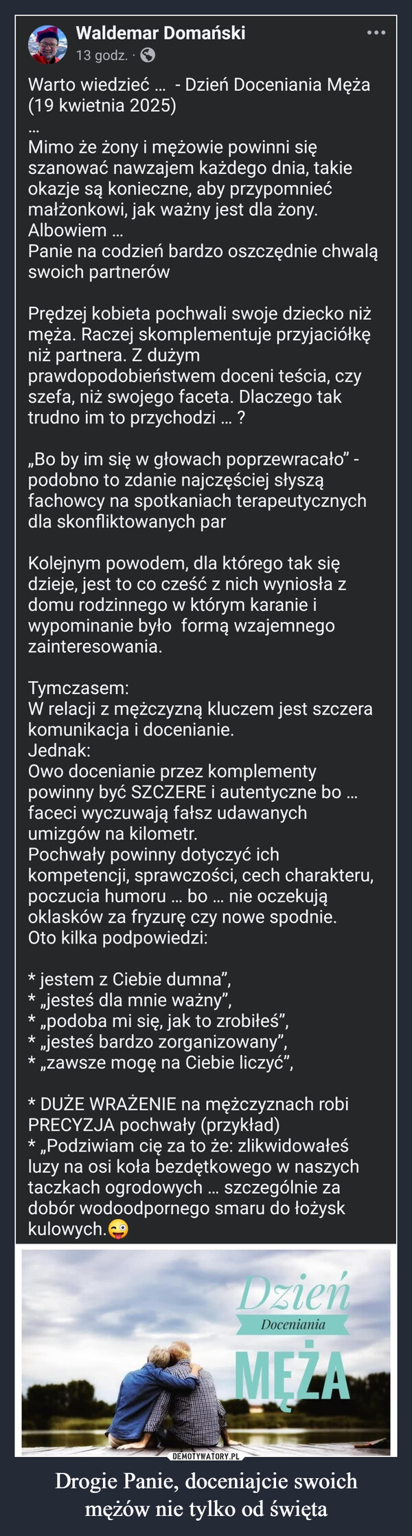 Drogie Panie, doceniajcie swoichmężów nie tylko od święta –  Waldemar Domański13 godz..>Warto wiedzieć(19 kwietnia 2025)- Dzień Doceniania MężaMimo że żony i mężowie powinni sięszanować nawzajem każdego dnia, takieokazje są konieczne, aby przypomniećmałżonkowi, jak ważny jest dla żony.Albowiem ...Panie na codzień bardzo oszczędnie chwaląswoich partnerówPrędzej kobieta pochwali swoje dziecko niżmęża. Raczej skomplementuje przyjaciółkęniż partnera. Z dużymprawdopodobieństwem doceni teścia, czyszefa, niż swojego faceta. Dlaczego taktrudno im to przychodzi ... ?,,Bo by im się w głowach poprzewracało❞ -podobno to zdanie najczęściej słysząfachowcy na spotkaniach terapeutycznychdla skonfliktowanych parKolejnym powodem, dla którego tak siędzieje, jest to co cześć z nich wyniosła zdomu rodzinnego w którym karanie iwypominanie było formą wzajemnegozainteresowania.Tymczasem:W relacji z mężczyzną kluczem jest szczerakomunikacja i docenianie.Jednak:Owo docenianie przez komplementypowinny być SZCZERE i autentyczne bo..faceci wyczuwają fałsz udawanychumizgów na kilometr.Pochwały powinny dotyczyć ichkompetencji, sprawczości, cech charakteru,poczucia humoru ... bo ... nie oczekująoklasków za fryzurę czy nowe spodnie.Oto kilka podpowiedzi:* jestem z Ciebie dumna",* ,,jesteś dla mnie ważny",* „podoba mi się, jak to zrobiłeś",* „jesteś bardzo zorganizowany",„zawsze mogę na Ciebie liczyć",* DUŻE WRAŻENIE na mężczyznach robiPRECYZJA pochwały (przykład)* ,,Podziwiam cię za to że: zlikwidowałeśluzy na osi koła bezdętkowego w naszychtaczkach ogrodowych... szczególnie zadobór wodoodpornego smaru do łożyskkulowych.DzieńDocenianiaMEZA