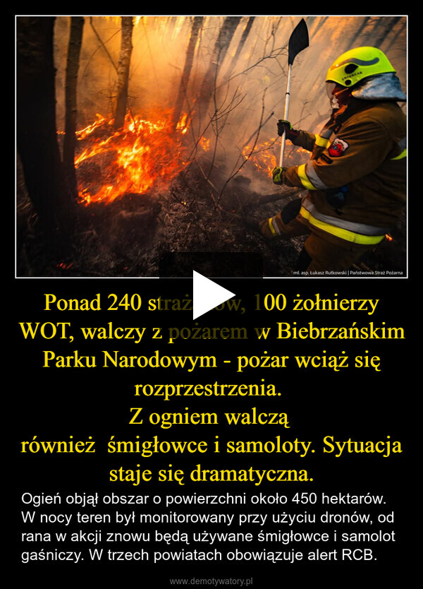 Ponad 240 strażaków, 100 żołnierzy WOT, walczy z pożarem w Biebrzańskim Parku Narodowym - pożar wciąż się rozprzestrzenia. Z ogniem walczą również  śmigłowce i samoloty. Sytuacja staje się dramatyczna. – Ogień objął obszar o powierzchni około 450 hektarów. W nocy teren był monitorowany przy użyciu dronów, od rana w akcji znowu będą używane śmigłowce i samolot gaśniczy. W trzech powiatach obowiązuje alert RCB. mt.asp. Łukasz Rutkowski | Państwowa Straż Pożarna