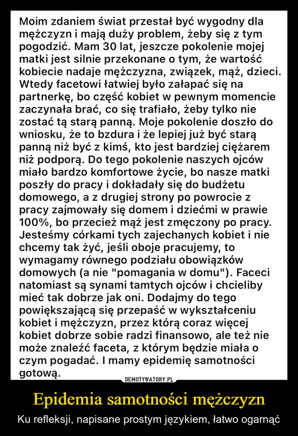 Epidemia samotności mężczyzn – Ku refleksji, napisane prostym językiem, łatwo ogarnąć Moim zdaniem świat przestał być wygodny dlamężczyzn i mają duży problem, żeby się z tympogodzić. Mam 30 lat, jeszcze pokolenie mojejmatki jest silnie przekonane o tym, że wartośćkobiecie nadaje mężczyzna, związek, mąż, dzieci.Wtedy facetowi łatwiej było załapać się napartnerkę, bo część kobiet w pewnym momenciezaczynała brać, co się trafiało, żeby tylko niezostać tą starą panną. Moje pokolenie doszło downiosku, że to bzdura i że lepiej już być starąpanną niż być z kimś, kto jest bardziej ciężaremniż podporą. Do tego pokolenie naszych ojcówmiało bardzo komfortowe życie, bo nasze matkiposzły do pracy i dokładały się do budżetudomowego, a z drugiej strony po powrocie zpracy zajmowały się domem i dziećmi w prawie100%, bo przecież mąż jest zmęczony po pracy.Jesteśmy córkami tych zajechanych kobiet i niechcemy tak żyć, jeśli oboje pracujemy, towymagamy równego podziału obowiązkówdomowych (a nie "pomagania w domu"). Facecinatomiast są synami tamtych ojców i chcielibymieć tak dobrze jak oni. Dodajmy do tegopowiększającą się przepaść w wykształceniukobiet i mężczyzn, przez którą coraz więcejkobiet dobrze sobie radzi finansowo, ale też niemoże znaleźć faceta, z którym będzie miała oczym pogadać. I mamy epidemię samotnościgotową.