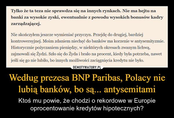 Według prezesa BNP Paribas, Polacy nie lubią banków, bo są... antysemitami – Ktoś mu powie, że chodzi o rekordowe w Europie oprocentowanie kredytów hipotecznych? Tylko że ta teza nie sprawdza się na innych rynkach. Nie ma hejtu nabanki za wysokie zyski, ewentualnie z powodu wysokich bonusów kadryzarządzającej.Nie skończyłem jeszcze wymieniać przyczyn. Przejdę do drugiej, bardziejkontrowersyjnej. Moim zdaniem niechęć do banków ma korzenie w antysemityzmie.Historycznie pożyczaniem pieniędzy, w niektórych okresach zwanym lichwą,zajmowali się Żydzi. Szło się do Żyda i brało na procent, kiedy była potrzeba, nawetjeśli się go nie lubiło, bo innych możliwości zaciągnięcia kredytu nie było.