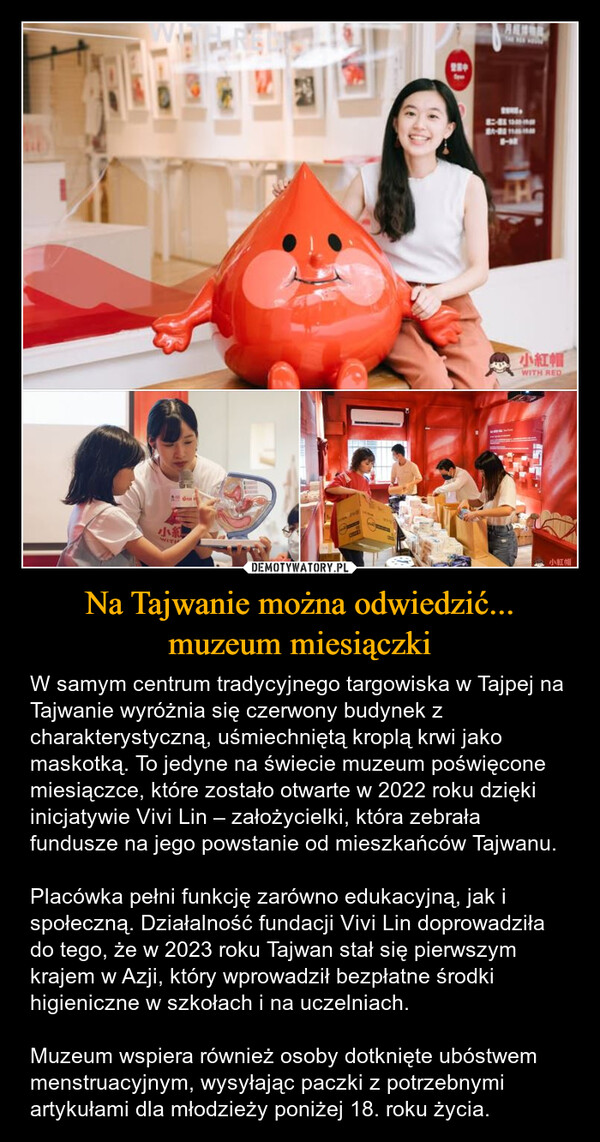 Na Tajwanie można odwiedzić... muzeum miesiączki – W samym centrum tradycyjnego targowiska w Tajpej na Tajwanie wyróżnia się czerwony budynek z charakterystyczną, uśmiechniętą kroplą krwi jako maskotką. To jedyne na świecie muzeum poświęcone miesiączce, które zostało otwarte w 2022 roku dzięki inicjatywie Vivi Lin – założycielki, która zebrała fundusze na jego powstanie od mieszkańców Tajwanu.Placówka pełni funkcję zarówno edukacyjną, jak i społeczną. Działalność fundacji Vivi Lin doprowadziła do tego, że w 2023 roku Tajwan stał się pierwszym krajem w Azji, który wprowadził bezpłatne środki higieniczne w szkołach i na uczelniach.Muzeum wspiera również osoby dotknięte ubóstwem menstruacyjnym, wysyłając paczki z potrzebnymi artykułami dla młodzieży poniżej 18. roku życia. ARHI小紅帽WITH RED小紅小紅帽