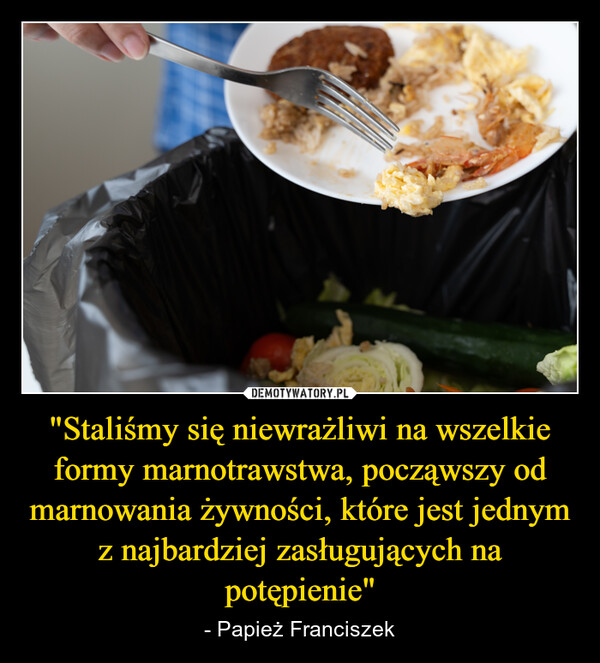 "Staliśmy się niewrażliwi na wszelkie formy marnotrawstwa, począwszy od marnowania żywności, które jest jednym z najbardziej zasługujących na potępienie" – - Papież Franciszek M
